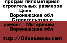 продам пиломатериал строительных размеров › Цена ­ 9 500 - Воронежская обл. Строительство и ремонт » Материалы   . Воронежская обл.